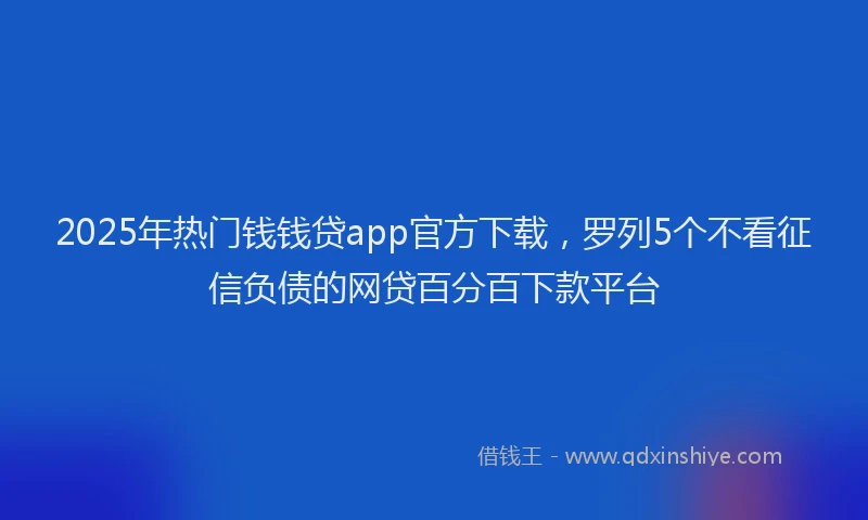 2025年热门钱钱贷app官方下载，罗列5个不看征信负债的网贷百分百下款平台