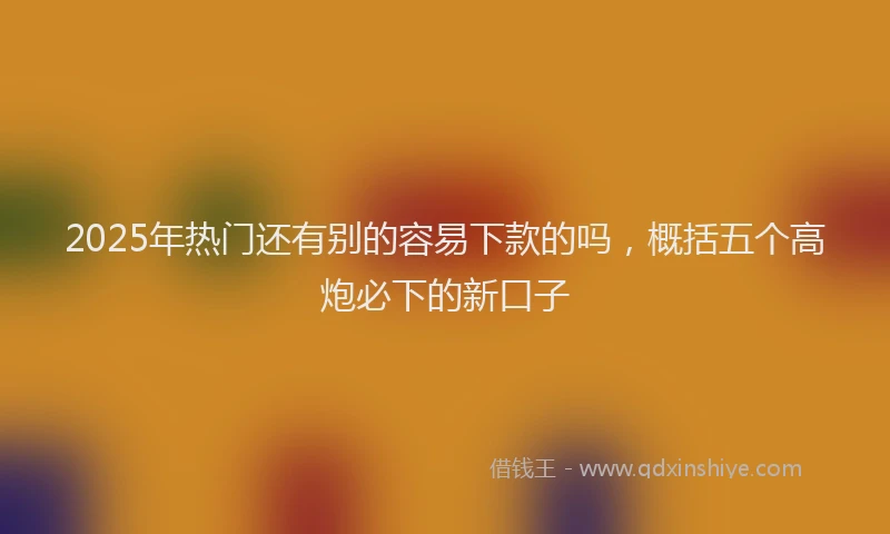 2025年热门还有别的容易下款的吗，概括五个高炮必下的新口子