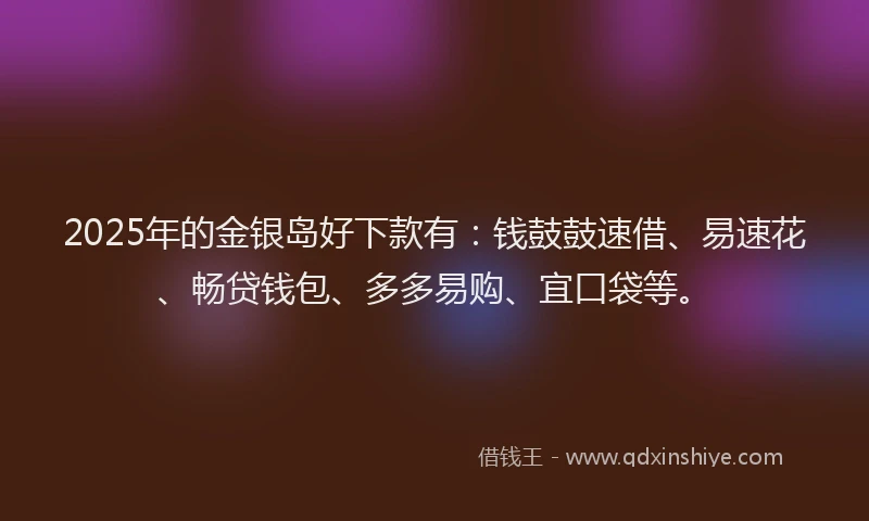 2025年的金银岛好下款有：钱鼓鼓速借、易速花、畅贷钱包、多多易购、宜口袋等。