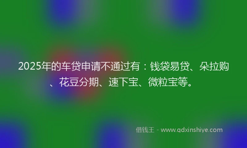 2025年的车贷申请不通过有：钱袋易贷、朵拉购、花豆分期、速下宝、微粒宝等。