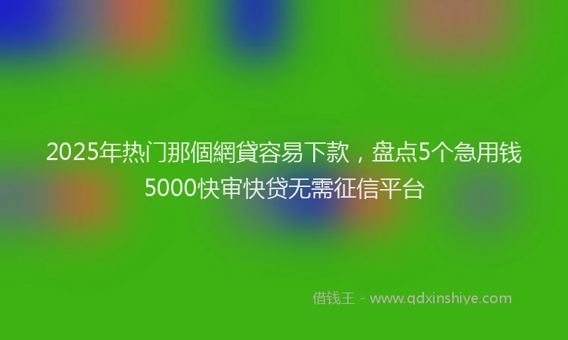 2025年热门那個網貸容易下款，盘点5个急用钱5000快审快贷无需征信平台