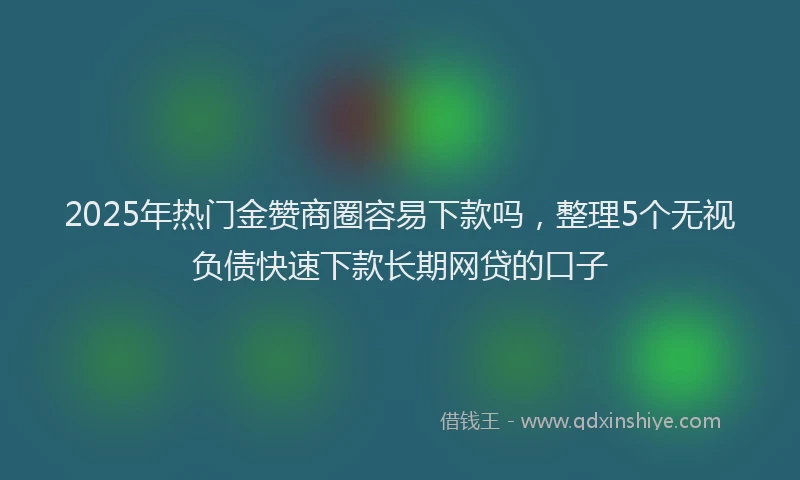2025年热门金赞商圈容易下款吗，整理5个无视负债快速下款长期网贷的口子