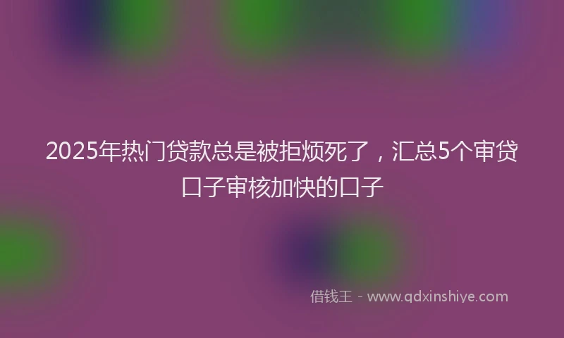 2025年热门贷款总是被拒烦死了，汇总5个审贷口子审核加快的口子