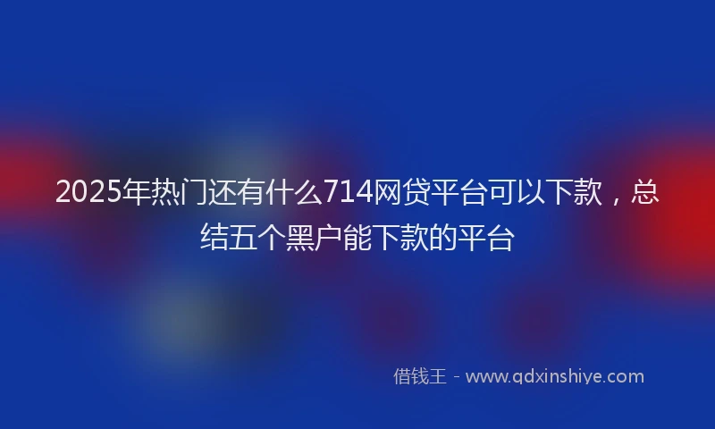 2025年热门还有什么714网贷平台可以下款，总结五个黑户能下款的平台