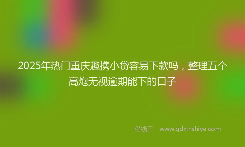 2025年热门重庆趣携小贷容易下款吗，整理五个高炮无视逾期能下的口子