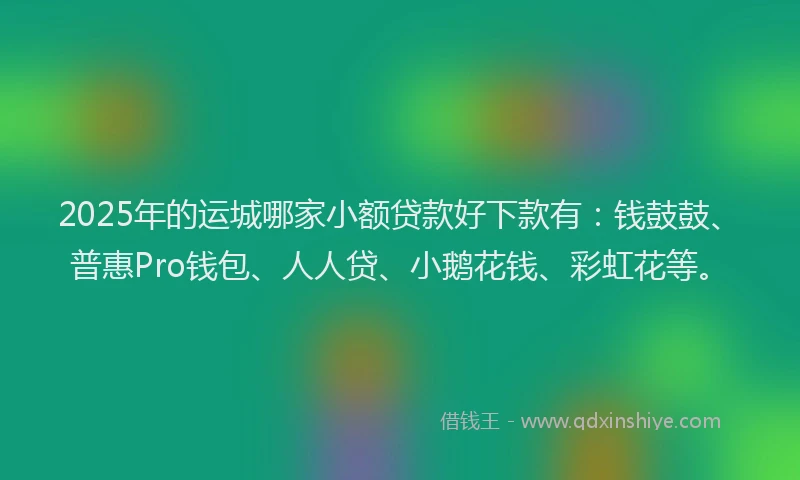 2025年的运城哪家小额贷款好下款有：钱鼓鼓、普惠Pro钱包、人人贷、小鹅花钱、彩虹花等。
