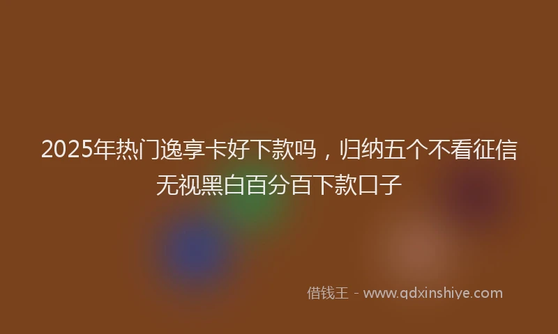 2025年热门逸享卡好下款吗，归纳五个不看征信无视黑白百分百下款口子