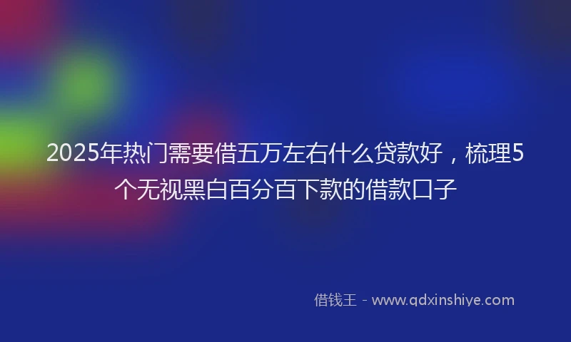 2025年热门需要借五万左右什么贷款好，梳理5个无视黑白百分百下款的借款口子