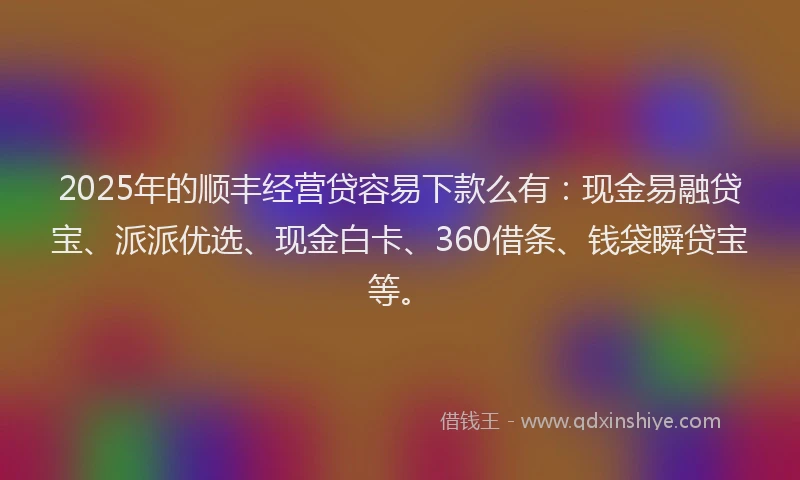 2025年的顺丰经营贷容易下款么有：现金易融贷宝、派派优选、现金白卡、360借条、钱袋瞬贷宝等。