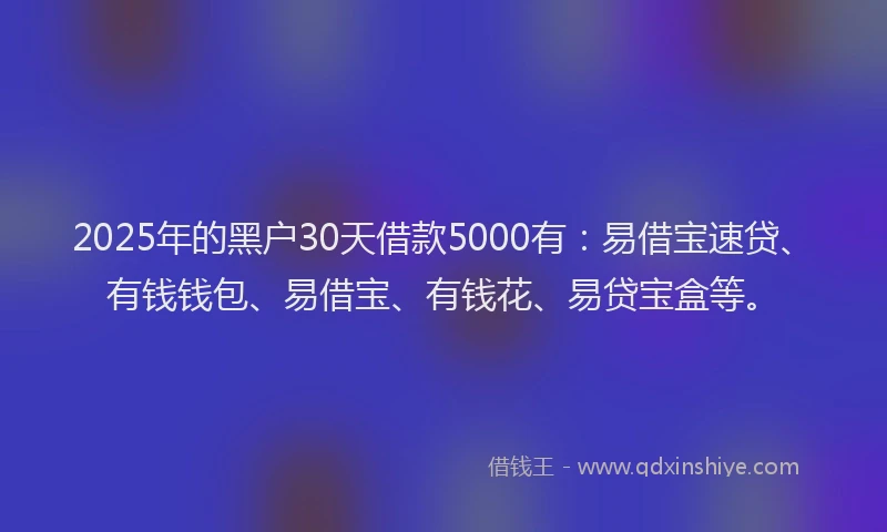 2025年的黑户30天借款5000有：易借宝速贷、有钱钱包、易借宝、有钱花、易贷宝盒等。