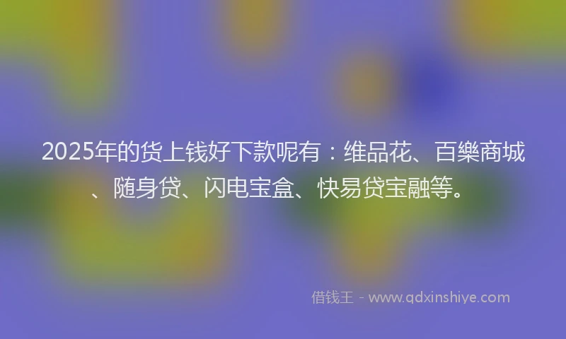 2025年的货上钱好下款呢有：维品花、百樂商城、随身贷、闪电宝盒、快易贷宝融等。