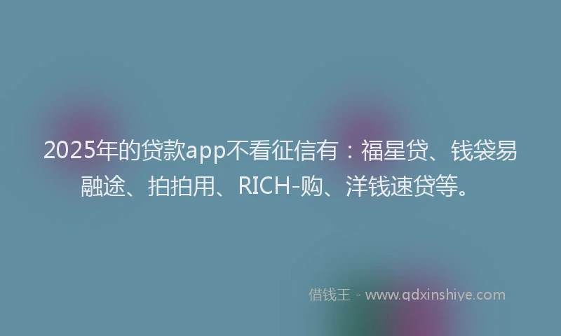 2025年的贷款app不看征信有：福星贷、钱袋易融途、拍拍用、RICH-购、洋钱速贷等。