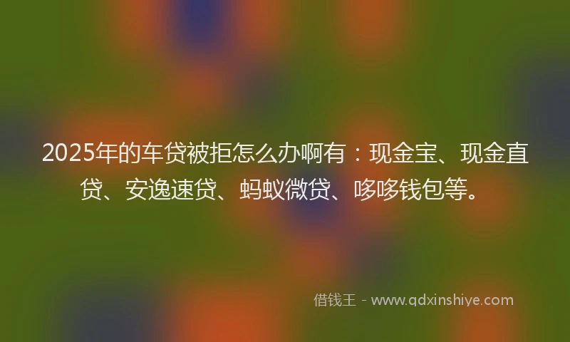 2025年的车贷被拒怎么办啊有：现金宝、现金直贷、安逸速贷、蚂蚁微贷、哆哆钱包等。