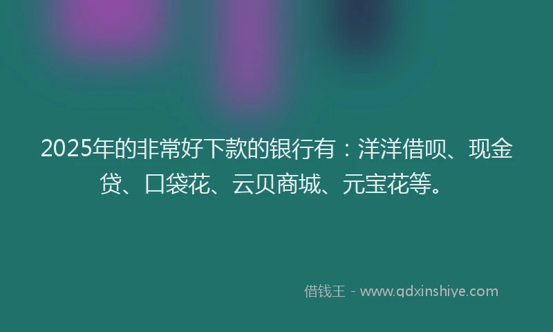 2025年的非常好下款的银行有：洋洋借呗、现金贷、口袋花、云贝商城、元宝花等。