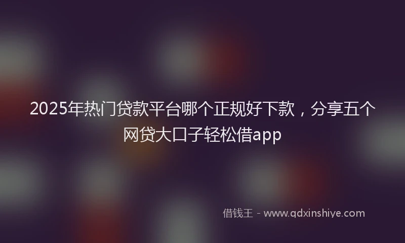 2025年热门贷款平台哪个正规好下款，分享五个网贷大口子轻松借app