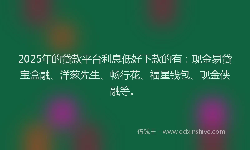 2025年的贷款平台利息低好下款的有：现金易贷宝盒融、洋葱先生、畅行花、福星钱包、现金侠融等。