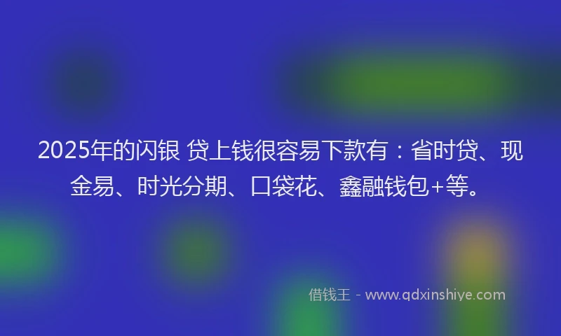 2025年的闪银 贷上钱很容易下款有：省时贷、现金易、时光分期、口袋花、鑫融钱包+等。