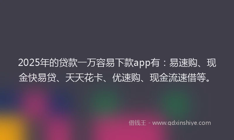 2025年的贷款一万容易下款app有：易速购、现金快易贷、天天花卡、优速购、现金流速借等。