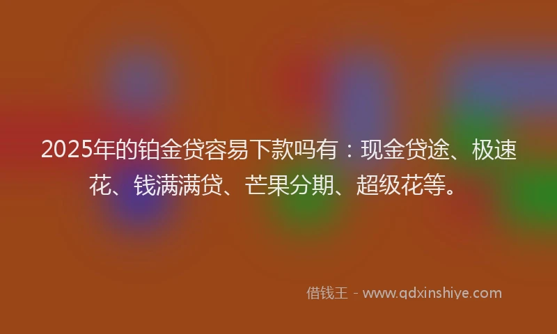 2025年的铂金贷容易下款吗有：现金贷途、极速花、钱满满贷、芒果分期、超级花等。