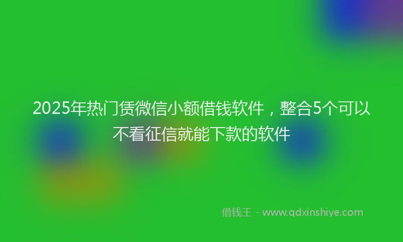 2025年热门赁微信小额借钱软件，整合5个可以不看征信就能下款的软件