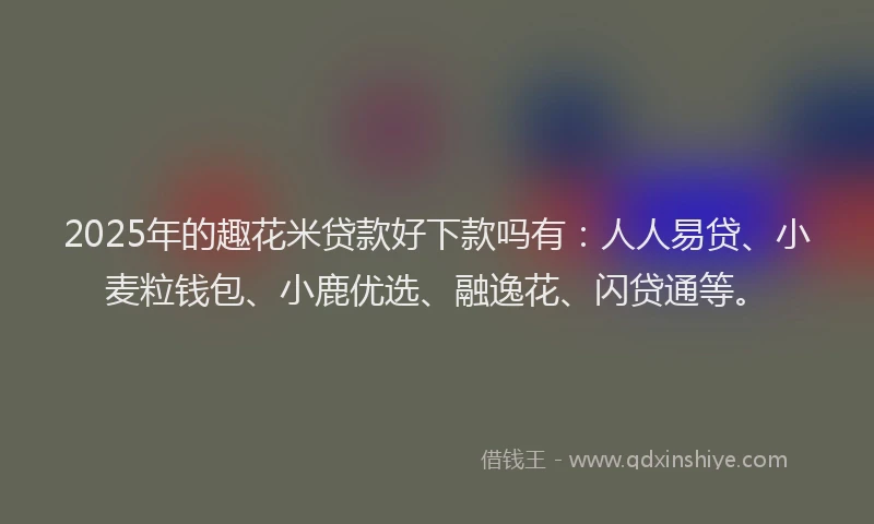 2025年的趣花米贷款好下款吗有：人人易贷、小麦粒钱包、小鹿优选、融逸花、闪贷通等。