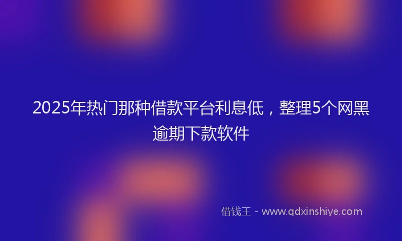 2025年热门那种借款平台利息低，整理5个网黑逾期下款软件