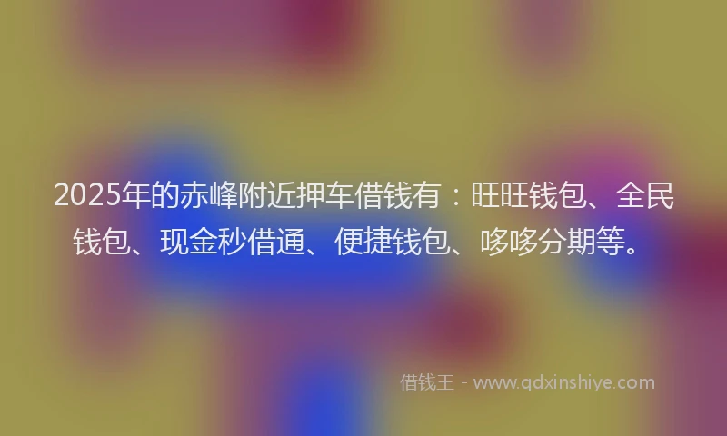 2025年的赤峰附近押车借钱有：旺旺钱包、全民钱包、现金秒借通、便捷钱包、哆哆分期等。