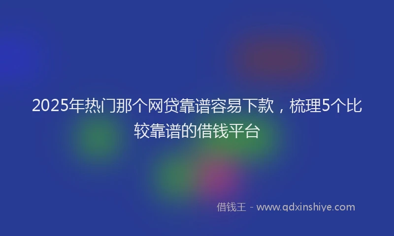 2025年热门那个网贷靠谱容易下款，梳理5个比较靠谱的借钱平台