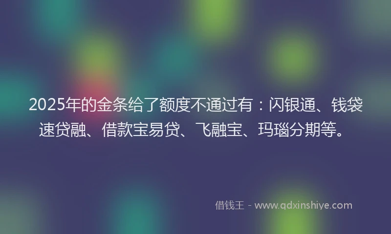 2025年的金条给了额度不通过有：闪银通、钱袋速贷融、借款宝易贷、飞融宝、玛瑙分期等。