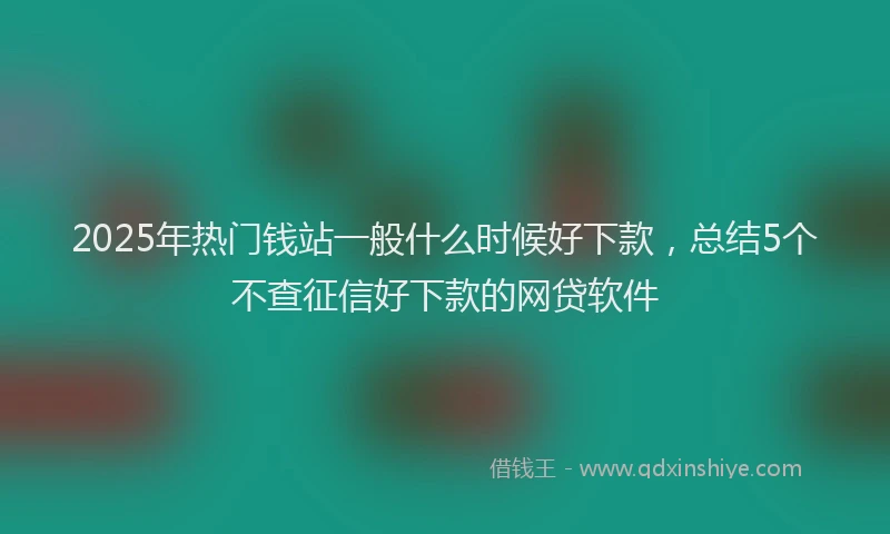 2025年热门钱站一般什么时候好下款，总结5个不查征信好下款的网贷软件