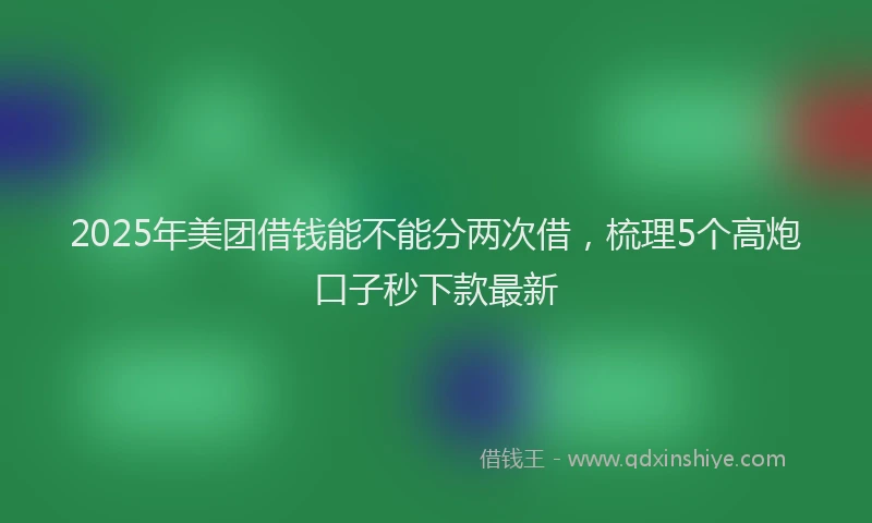 2025年美团借钱能不能分两次借，梳理5个高炮口子秒下款最新