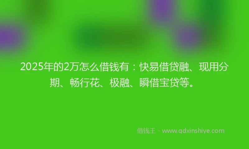 2025年的2万怎么借钱有：快易借贷融、现用分期、畅行花、极融、瞬借宝贷等。
