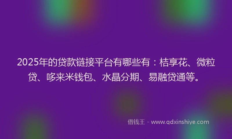 2025年的贷款链接平台有哪些有：桔享花、微粒贷、哆来米钱包、水晶分期、易融贷通等。