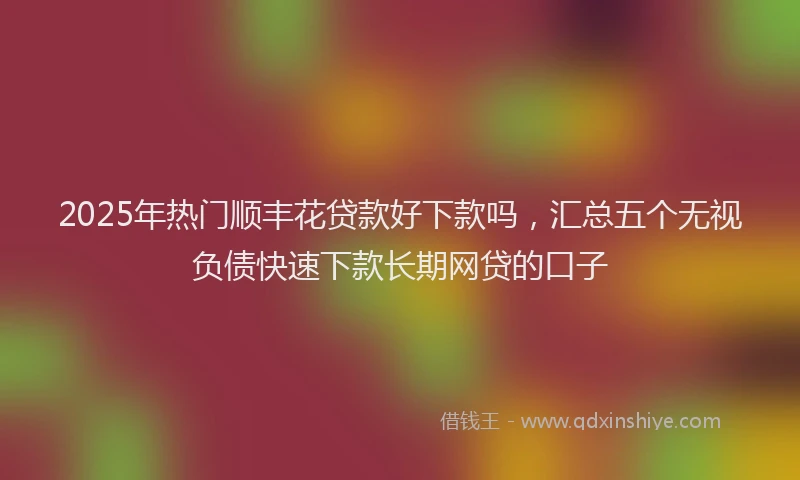 2025年热门顺丰花贷款好下款吗，汇总五个无视负债快速下款长期网贷的口子