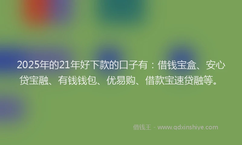 2025年的21年好下款的口子有：借钱宝盒、安心贷宝融、有钱钱包、优易购、借款宝速贷融等。