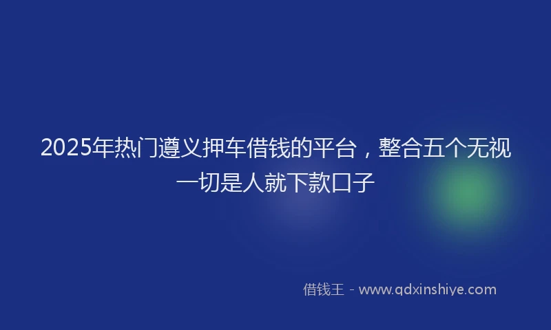 2025年热门遵义押车借钱的平台，整合五个无视一切是人就下款口子