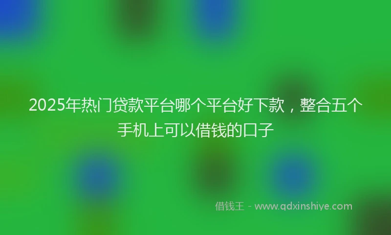 2025年热门贷款平台哪个平台好下款，整合五个手机上可以借钱的口子