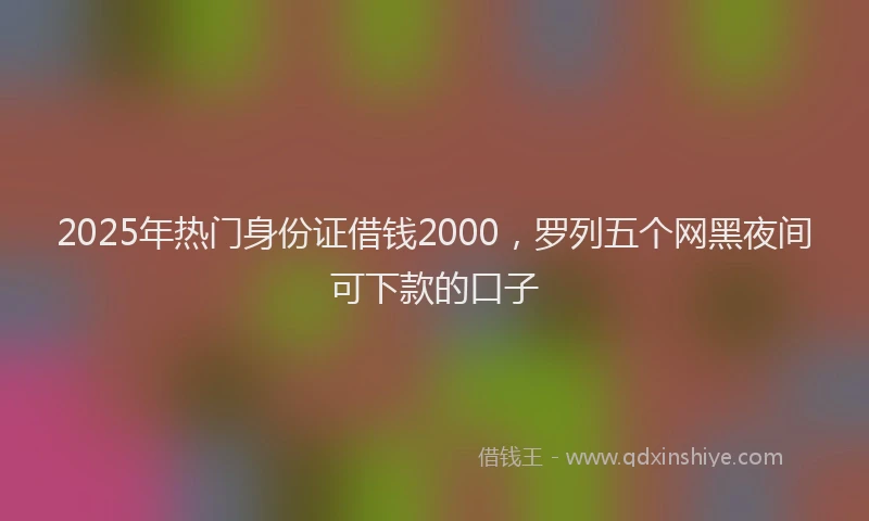 2025年热门身份证借钱2000，罗列五个网黑夜间可下款的口子