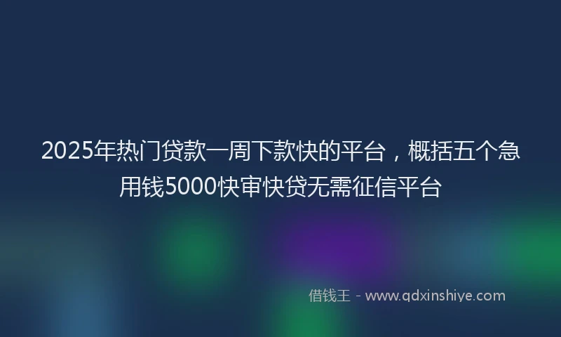2025年热门贷款一周下款快的平台，概括五个急用钱5000快审快贷无需征信平台
