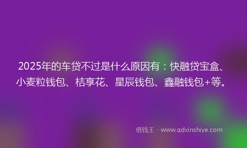 2025年的车贷不过是什么原因有：快融贷宝盒、小麦粒钱包、桔享花、星辰钱包、鑫融钱包+等。