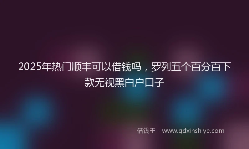 2025年热门顺丰可以借钱吗，罗列五个百分百下款无视黑白户口子
