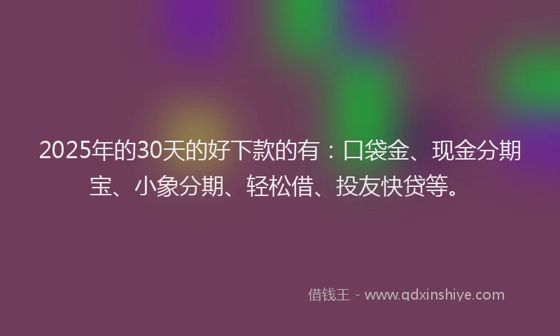 2025年的30天的好下款的有：口袋金、现金分期宝、小象分期、轻松借、投友快贷等。