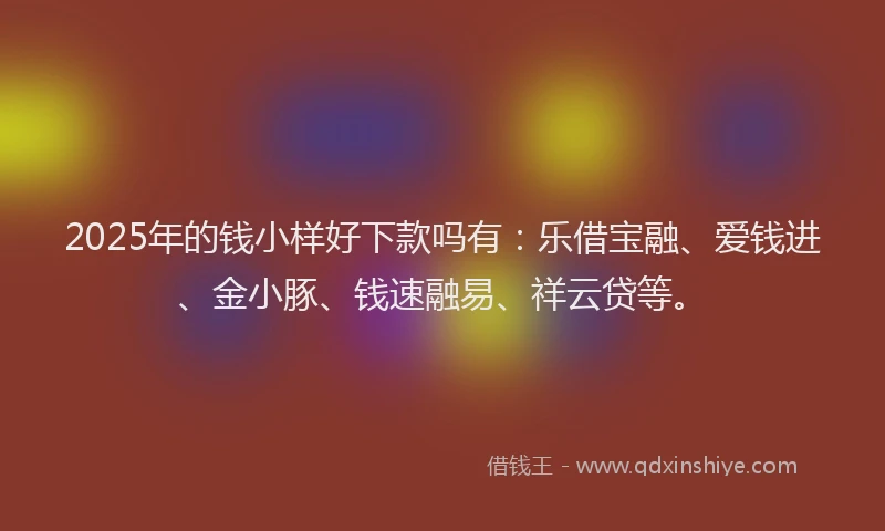 2025年的钱小样好下款吗有：乐借宝融、爱钱进、金小豚、钱速融易、祥云贷等。