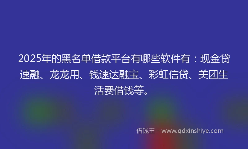 2025年的黑名单借款平台有哪些软件有：现金贷速融、龙龙用、钱速达融宝、彩虹信贷、美团生活费借钱等。