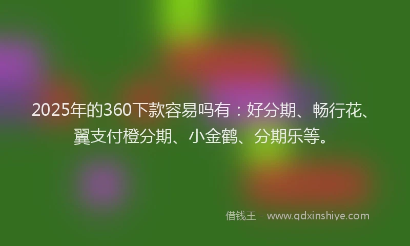 2025年的360下款容易吗有：好分期、畅行花、翼支付橙分期、小金鹤、分期乐等。