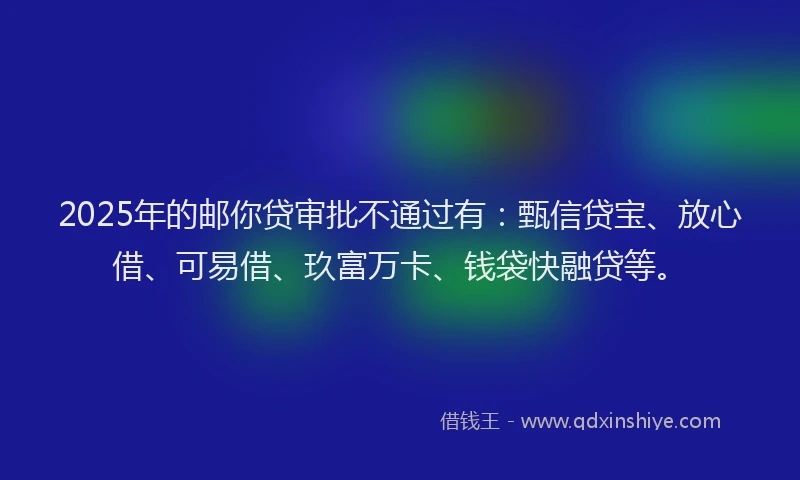 2025年的邮你贷审批不通过有：甄信贷宝、放心借、可易借、玖富万卡、钱袋快融贷等。