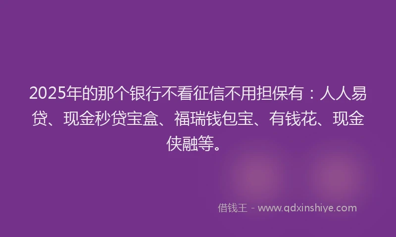 2025年的那个银行不看征信不用担保有：人人易贷、现金秒贷宝盒、福瑞钱包宝、有钱花、现金侠融等。
