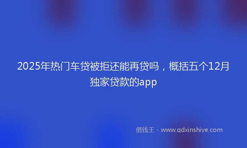 2025年热门车贷被拒还能再贷吗，概括五个12月独家贷款的app