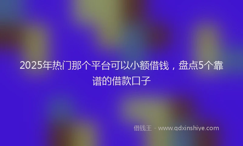 2025年热门那个平台可以小额借钱，盘点5个靠谱的借款口子