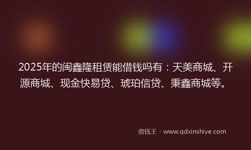 2025年的闽鑫隆租赁能借钱吗有：天美商城、开源商城、现金快易贷、琥珀信贷、秉鑫商城等。